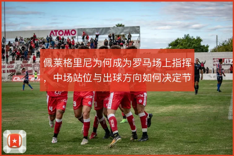 佩莱格里尼为何成为罗马场上指挥,中场站位与出球方向如何决定节奏
