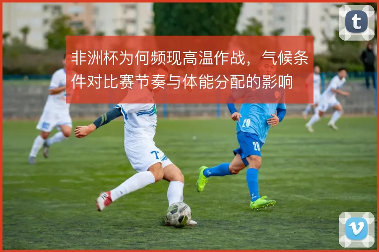 非洲杯为何频现高温作战,气候条件对比赛节奏与体能分配的影响