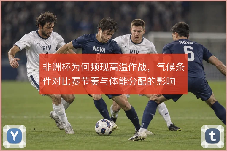 非洲杯为何频现高温作战,气候条件对比赛节奏与体能分配的影响