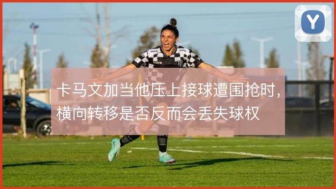 卡马文加当他压上接球遭围抢时，横向转移是否反而会丢失球权