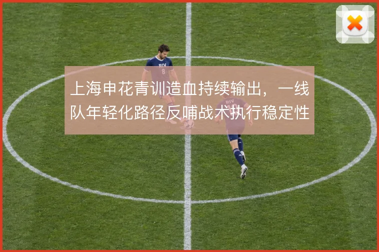 上海申花青训造血持续输出，一线队年轻化路径反哺战术执行稳定性