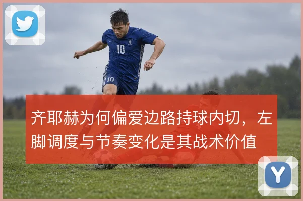 齐耶赫为何偏爱边路持球内切，左脚调度与节奏变化是其战术价值