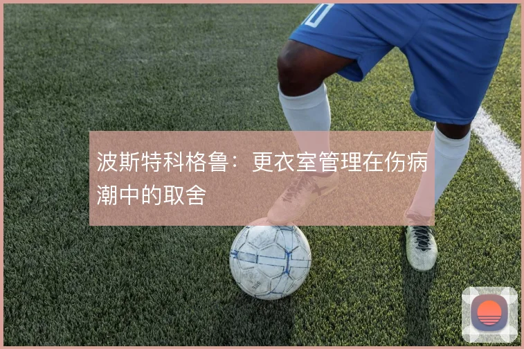 波斯特科格鲁:更衣室管理在伤病潮中的取舍