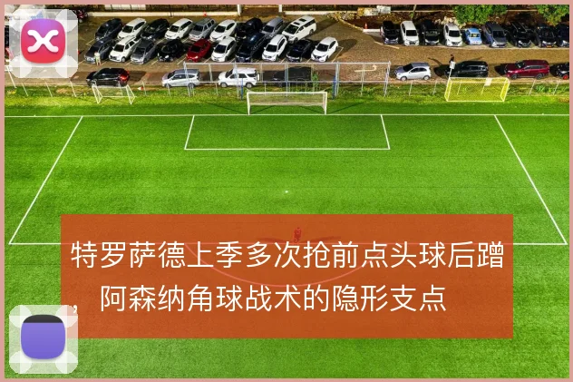 特罗萨德上季多次抢前点头球后蹭，阿森纳角球战术的隐形支点