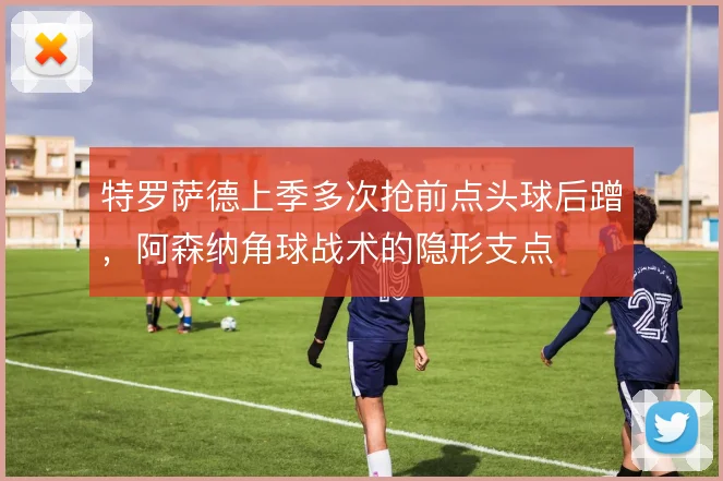 特罗萨德上季多次抢前点头球后蹭，阿森纳角球战术的隐形支点