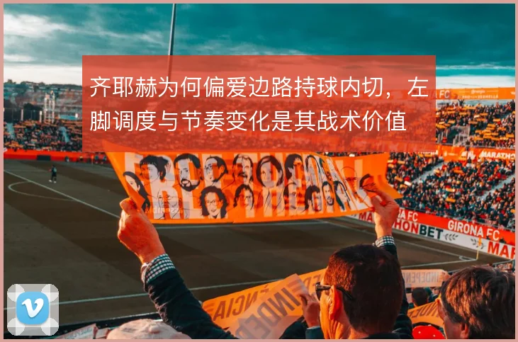 齐耶赫为何偏爱边路持球内切，左脚调度与节奏变化是其战术价值