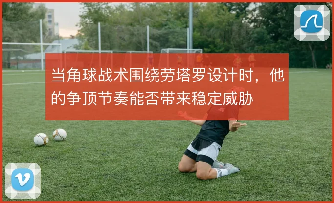 当角球战术围绕劳塔罗设计时，他的争顶节奏能否带来稳定威胁
