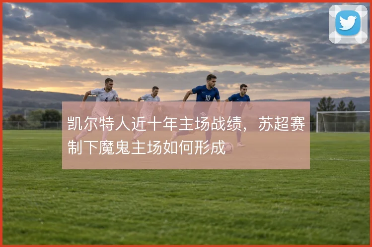 凯尔特人近十年主场战绩，苏超赛制下魔鬼主场如何形成