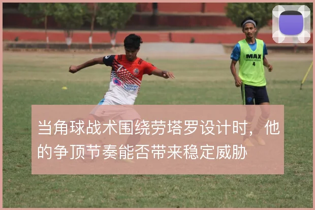 当角球战术围绕劳塔罗设计时，他的争顶节奏能否带来稳定威胁