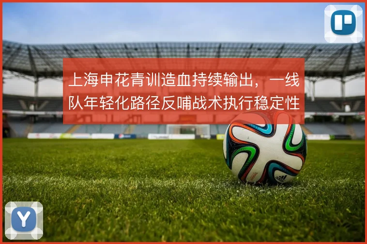 上海申花青训造血持续输出，一线队年轻化路径反哺战术执行稳定性